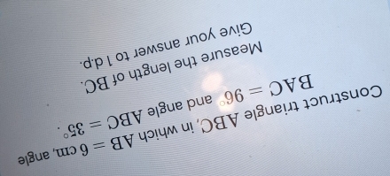 Construct triangle ABC, in which ABC=35°. AB=6cm , angle
BAC=96° and angle 
Measure the length of BC. 
Give your answer to 1 d.p.