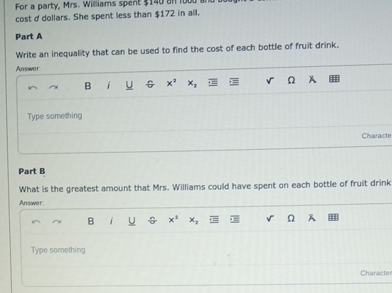 For a party, Mrs. Williams spent $140 on 1000 a 
cost d dollars. She spent less than $172 in all. 
Part A 
Write an inequality that can be used to find the cost of each bottle of fruit drink. 
Answer: 
B i U G x^2 x_2 v Ω A 
Type something 
Characte 
Part B 
What is the greatest amount that Mrs. Williams could have spent on each bottle of fruit drink 
Answer: 
B i U x^2 x_2 ← √ Ω A 
Type something 
Characte