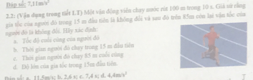 Đáp số: 7,11m/s^2
2.2: (Vận dụng trong tiết LT) Một vận động viên chạy nước rút 100 m trong 10 s. Giả sứ răng
gia tốc của người đó trong 15 m đầu tiên là không đổi và sau đó trên 85m còn lại vận tốc của
ngưuời đó là không đội. Hãy xác định:
a. Tốc độ cuối cũng của người độ
b. Thời gian người đó chay trong 15 m đầu tiên
c. Thời gian người đó chạy 85 m cuối cùng
d. Độ lớn của gia tốc trong 15m đầu tiên.
Dân số: a. 11.5m/s; b. 2,6 s; c. 7, 4s; d. 4.4m/s^2
J