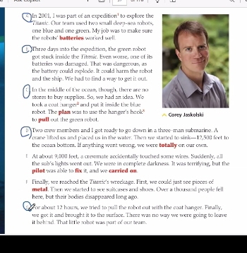 In 2001, I was part of an expedition' to explore the 
Titanic. Our team used two small deep-sea robots, 
one blue and one green. My job was to make sure 
the robots' batteries worked well . 
t. Three days into the expedition, the green robot 
got stuck inside the Titnic. Even worse, one of its 
batteries was camaged. That was clangerous, as 
the battery could explode. It could harm the rebot 
and the ship. We had to find a way to get it out. 
In the middle of the ocean, though, there are no 
stores to buy supplies. So, we had an idea. We 
took a ceat.urarger^2 and put it inside the blue 
robot. The plan was to use the hanger's hook" 
to pull out the green robat. Corey Jaskolski 
D Two crew members and I got ready to go down in a three-man submarine. A 
crane lifted us and placed us in the water. Then we started to sink— 12,500 feet to 
the scean bottom. If anything went wrong, we were totally on our own. 
At about 9,000 feet, a crewmate accidentally touched some wires. Sucklenly, all 
the sub's lights went out. We were in complete darkness. It was terrifying, but the 
pilot was able to fix it, and we carried on. 
f Finally, we reached the Timmic's wreckage. First, we could just see pieces of 
metall. Then we started to see suitcases and shoes. Over a thousand people fell 
here, but their bodies disappeared long ago. 
foror about 12 hours, we tried to pull the robot out with the coat hanger. Pinally, 
we got it and brought it to the surface. There was no way we were going to leave 
it behind. That little robot was part of our team.