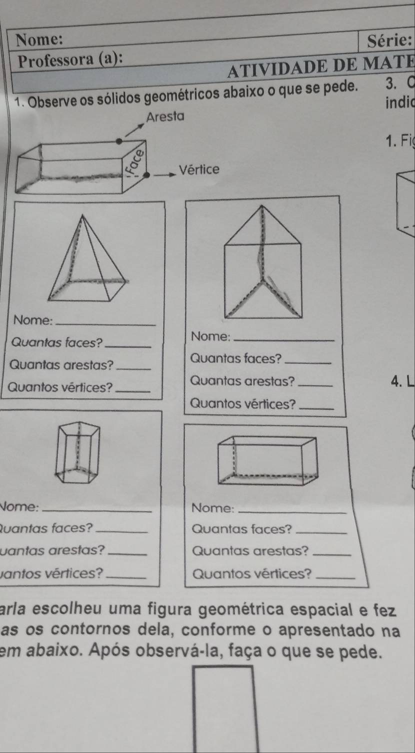 Nome: Série: 
Professora (a): 
ATIVIDADE DE MATE 
1. Observe os sólidos geométricos abaixo o que se pede. 3. C 
indid 
1. Fig 
Nome:_ 
Quantas faces?_ 
Nome:_ 
Quantas arestas?_ 
Quantas faces?_ 
Quantos vértices?_ 
Quantas arestas?_ 4. L 
Quantos vértices?_ 
Nome:_ Nome:_ 
Quantas faces?_ Quantas faces?_ 
uantas arestas? _Quantas arestas?_ 
vantos vértices? _Quantos vértices?_ 
arla escolheu uma figura geométrica espacial e fez 
as os contornos dela, conforme o apresentado na 
em abaixo. Após observá-la, faça o que se pede.