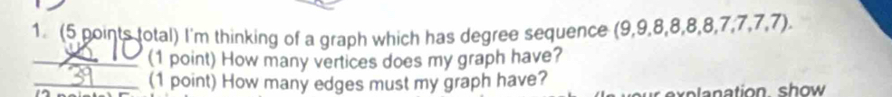 1 (5 points total) I'm thinking of a graph which has degree sequence (9, 9, 8, 8, 8, 8, 7, 7, 7, 7). 
_(1 point) How many vertices does my graph have? 
_(1 point) How many edges must my graph have? 
ation sh ow