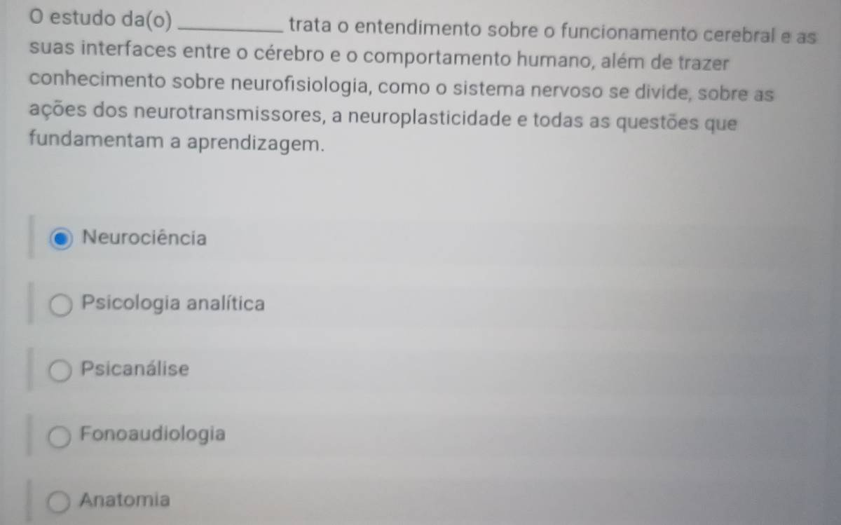 estudo da(o) _trata o entendimento sobre o funcionamento cerebral e as
suas interfaces entre o cérebro e o comportamento humano, além de trazer
conhecimento sobre neurofisiologia, como o sistema nervoso se divide, sobre as
ações dos neurotransmissores, a neuroplasticidade e todas as questões que
fundamentam a aprendizagem.
Neurociência
Psicologia analítica
Psicanálise
Fonoaudiologia
Anatomia