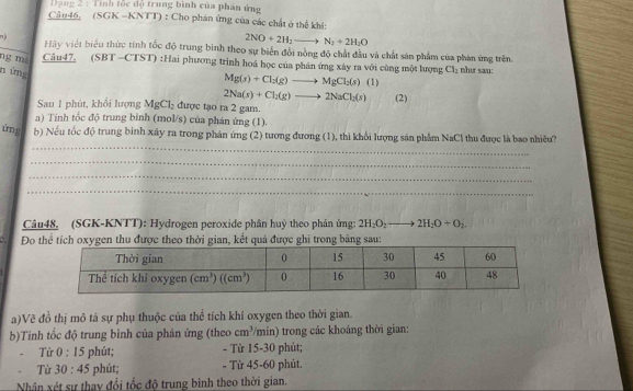 Đạng 2 : Tính tốc độ trung bình của phản ứng
Cần46, (SGK -KNTT) : Cho phản ứng của các chất ở thể khi:
2NO+2H_2to N_2+2H_2O
n ) Hày việt biểu thức tính tốc độ trung bình theo sự biển đổi nòng độ chất đầu và chất sản phẩm của phản ứng trên.
ng mà Câu47. (SBT -CTST) :Hai phương trình hoá học của phân ứng xây ra với cùng một lượng Cl_2 như sau:
n ứng
Mg(s)+Cl_2(g)to MgCl_2(s) (1)
2Na(s)+Cl_2(g)to 2NaCl_2(s) (2)
Sau 1 phút, khổi lượng MgCl_2 được tạo ra 2 gam.
a) Tính tốc độ trung binh (mol/s) của phán ứng (1).
_
ứng b) Nếu tốc độ trung bình xây ra trong phản ứng (2) tương đương (1), thì khổi lượng sản phẩm NaCl thu được là bao nhiều?
_
_
_
Câu48. (SGK-KNTT): Hydrogen peroxide phân huỷ theo phân ứng: 2H_2O_2 _  2H_2O+O_2
Đo theo thời gian, kết quả được ghi trong bảng sau:
a)Vẽ đồ thị mô tả sự phụ thuộc của thể tích khí oxygen theo thời gian.
b)Tính tốc độ trung bình của phán ứng (theo cm^3/min) trong các khoáng thời gian:
Từ 0:15 phút; - Từ 15-30 phút;
Từ 30:45 phút; - Từ 45-60 phút.
Nhân xét sự thay đổi tốc độ trung bình theo thời gian.