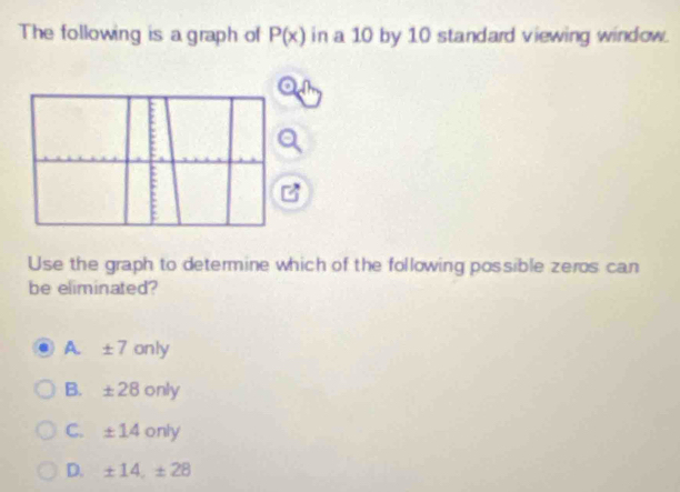 The following is a graph of P(x) in a 10 by 10 standard viewing window.
Use the graph to determine which of the following possible zeros can
be eliminated?
A. ± 7only

B. ± 28 O n □
C. ± 14 only
D. ± 14, ± 28