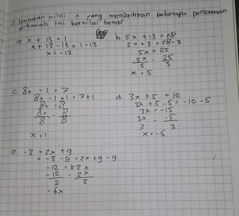 ?. tentukan nilai x rang menJadikan beberapa persamaan 
dibauab ini bernilai benar 
a x+13=1 b. 5x+13=28
x+13-13=1-13 5x+3=28-3
x=-12
5x=25
 5x/5 ·  25/5 
x=5
C 8x-1=7
8x-1+1=7+1 d. 3x+5=10
8x=8
3x+5-5=-10-5
 8x/8 - 8/8 
3x=-15
beginarrayr 3x 3endarray - (-5)/3 
x=1
x=-5
e. -3· 2x+9
=-3-9=2x+9-9
 (-12)/2 - 2x/2 
- 6x