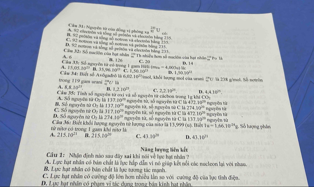 Nguyên tử của đồng vị phóng xạ _(92)^(235)U
có:
A. 92 electrôn và tổng số prôtôn và electrôn bằng 235.
B. 92 prôtôn và tổng số notron và electrôn bằng 235.
C. 92 notron và tổng số nơtron và prôtôn bằng 235.
D. 92 notron và tổng số prôtôn và electrôn bằng 235.
Câu 32: Số nuclôn của hạt nhân beginarrayr 230 90endarray Th nhiều hơn số nuclôn của hạt nhân beginarrayr 210 84endarray Po là
A. 6 B. 126 C. 20
Câu 33: Số nguyên tử có trong 1 gam H Heli(m_He=4,003u) là: D. 14
A. 15,05.10^(23) B. 35,96.10^(23) C. 1,50.10^(23) D. 1,50.10^(22)
Câu 34: Biết số Avôgađrô là 6, 02.10^(23) //mol, khối lượng mol của urani _(92)^(238)U là 238 g/mol. Số nơtrôn
trong 119 gam urani  238/92  U là
A. 8,8.10^(25). B. 1,2.10^(25). C. 2,2.10^(25). D. 4,4.10^(25).
Câu 35: Tính số nguyên tử oxi và số nguyên từ cácbon trong 1g khí CO_2
A. Số nguyên tử O_2 là 137.10^(20) nguyên tử, số nguyên tử C là 472.10^(20) nguyên từ
B. Số nguyên tử O_2 là 137.10^(20) nguyên tử, số nguyên tử C là 274.10^(20) nguyên từ
C. Số nguyên tử O_2 là 317.10^(20) nguyên tử, số nguyên tử C là 472.10^(20) nguyên tử
D. Số nguyên tử O_2 là 274.10^(20) nguyên tử, số nguyên tử C là 137.10^(20) nguyên tử
Câu 36: Biết khối lượng nguyên tử lượng của nitơ là 13,999 (u). Biết 1u=1,66.10^(-24)g Số lượng phân
tử nitơ có trong 1 gam khí nitơ là
A. 215.10^(21) B. 215.10^(20) C. 43.10^(20) D. 43.10^(21)
Năng lượng liên kết
Câu 1: Nhận định nào sau đây sai khi nói về lực hạt nhân ?
A. Lực hạt nhân có bản chất là lực hấp dẫn vì nó giúp kết nối các nucleon lại với nhau.
B. Lực hạt nhân có bản chất là lực tương tác mạnh.
C. Lực hạt nhân có cường độ lớn hơn nhiều lần so với cường độ của lực tĩnh điện.
D. Lực hạt nhân có phạm vi tác dụng trong bán kính hạt nhân.