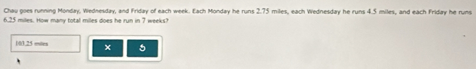 Chau goes running Monday, Wednesday, and Friday of each week. Each Monday he runs 2.75 miles, each Wednesday he runs 4.5 miles, and each Friday he runs
6.25 miles. How many total miles does he run in 7 weeks?
103.25 milles
5