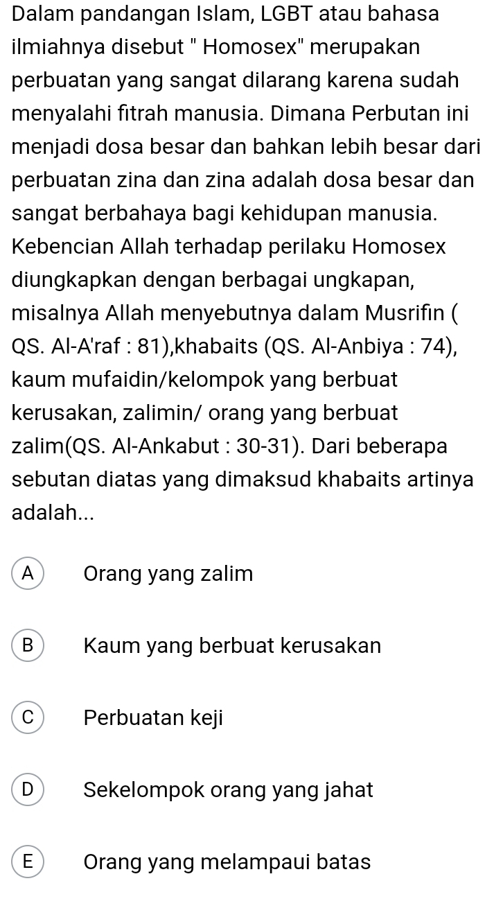 Dalam pandangan Islam, LGBT atau bahasa
ilmiahnya disebut " Homosex" merupakan
perbuatan yang sangat dilarang karena sudah
menyalahi fitrah manusia. Dimana Perbutan ini
menjadi dosa besar dan bahkan lebih besar dari
perbuatan zina dan zina adalah dosa besar dan
sangat berbahaya bagi kehidupan manusia.
Kebencian Allah terhadap perilaku Homosex
diungkapkan dengan berbagai ungkapan,
misalnya Allah menyebutnya dalam Musrifin (
QS. Al-A'raf : 81),khabaits (QS. Al-Anbiya : 74),
kaum mufaidin/kelompok yang berbuat
kerusakan, zalimin/ orang yang berbuat
zalim(QS. Al-Ankabut : 30-31). Dari beberapa
sebutan diatas yang dimaksud khabaits artinya
adalah...
A Orang yang zalim
B Kaum yang berbuat kerusakan
C Perbuatan keji
D Sekelompok orang yang jahat
E Orang yang melampaui batas