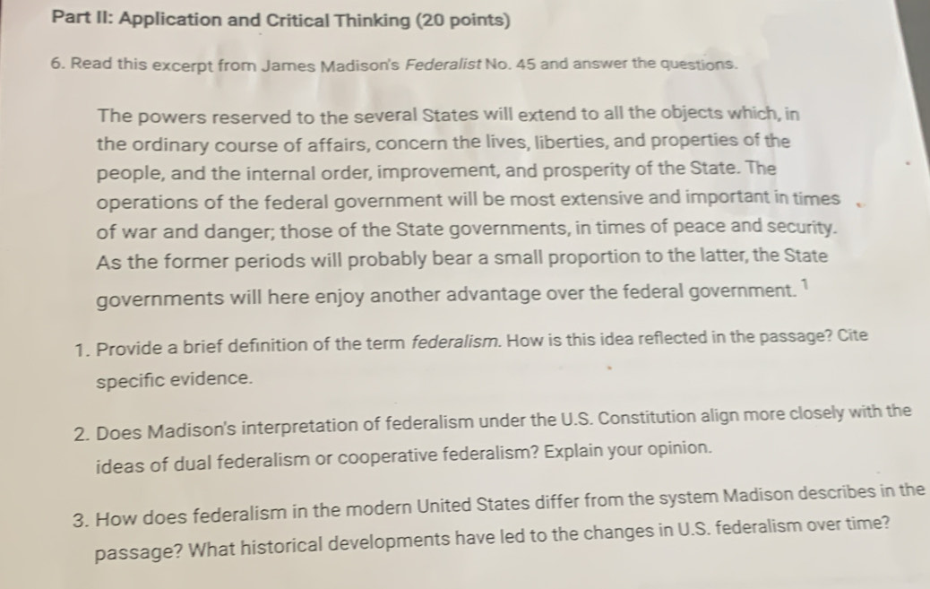 Part II: Application and Critical Thinking (20 points) 
6. Read this excerpt from James Madison's Federalist No. 45 and answer the questions. 
The powers reserved to the several States will extend to all the objects which, in 
the ordinary course of affairs, concern the lives, liberties, and properties of the 
people, and the internal order, improvement, and prosperity of the State. The 
operations of the federal government will be most extensive and important in times 
of war and danger; those of the State governments, in times of peace and security. 
As the former periods will probably bear a small proportion to the latter, the State 
governments will here enjoy another advantage over the federal government. 1 
1. Provide a brief definition of the term federalism. How is this idea reflected in the passage? Cite 
specific evidence. 
2. Does Madison's interpretation of federalism under the U.S. Constitution align more closely with the 
ideas of dual federalism or cooperative federalism? Explain your opinion. 
3. How does federalism in the modern United States differ from the system Madison describes in the 
passage? What historical developments have led to the changes in U.S. federalism over time?