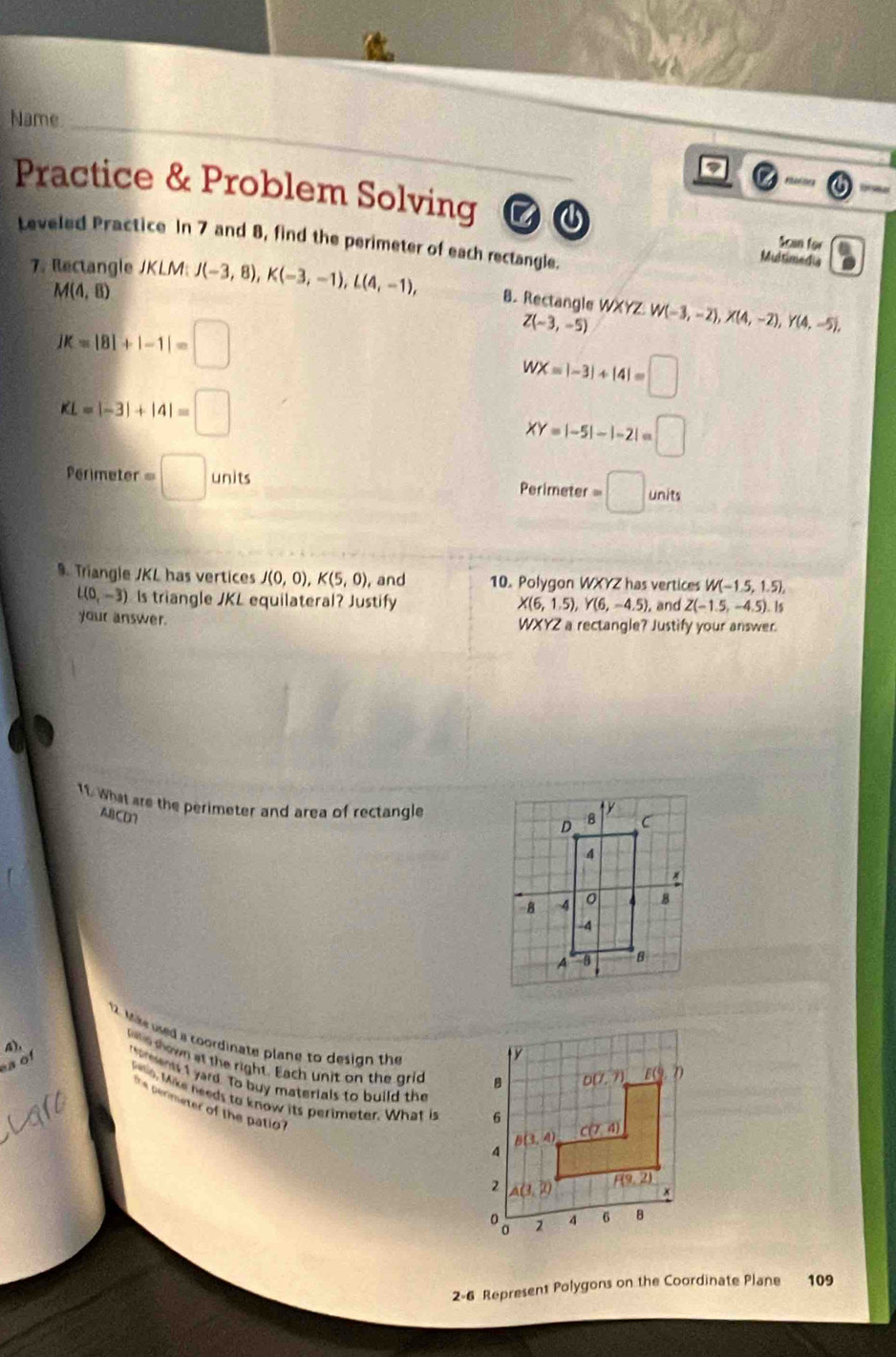 Name
_
nusin rs -
Practice & Problem Solving C④ Scan for
Leveled Practice In 7 and 8, find the perimeter of each rectangle.
Multimedia
7. Rectangle JKLM: J(-3,8),K(-3,-1),L(4,-1), 8. Rectangle WXYZ.W(-3,-2),X(4,-2),Y(4,-5),
M(4,8)
jK=|8|+|-1|=□
Z(-3,-5)
WX=|-3|+|4|=□
KL=|-3|+|4|=□
XY=|-5|-|-2|=□
Perimeter =□ units
Perimeter =□ units
9. Triangle JKL has vertices J(0,0),K(5,0), and 10. Polygon WXYZ has vertices W(-1.5,1.5),
L(0,-3) Is triangle JKL equilateral? Justify , and Z(-1.5,-4.5).Is
X(6,1.5),Y(6,-4.5)
your answer. WXYZ a rectangle? Justify your answer.
11. What are the perimeter and area of rectangle
ABCD
2. Mae wed a coordinate plane to design the
o t
was hown at the right. Each unit on the grid 
4) romwnts I yard. To buy materials to build the
eio, Mike needs to know its perimeter. What is 
permeter of the patio ? 
2-6 Represent Polygons on the Coordinate Plane 109