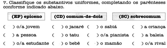 Classifique os substantivos uniformes, completando os parênteses 
conforme indicado abaixo. 
(EP) epiceno (CD) comum-de-dois (SC) sobrecomum 
( )o/a jovem ( ) o jacaré( ) o sabiá ( ) a criança 
( ) a pessoa ( ) o tatu ( ) o/a pianista ( ) a baleia 
( ) o/a estudante ( ) o bebê ( ) o mamão ( )o/a rival