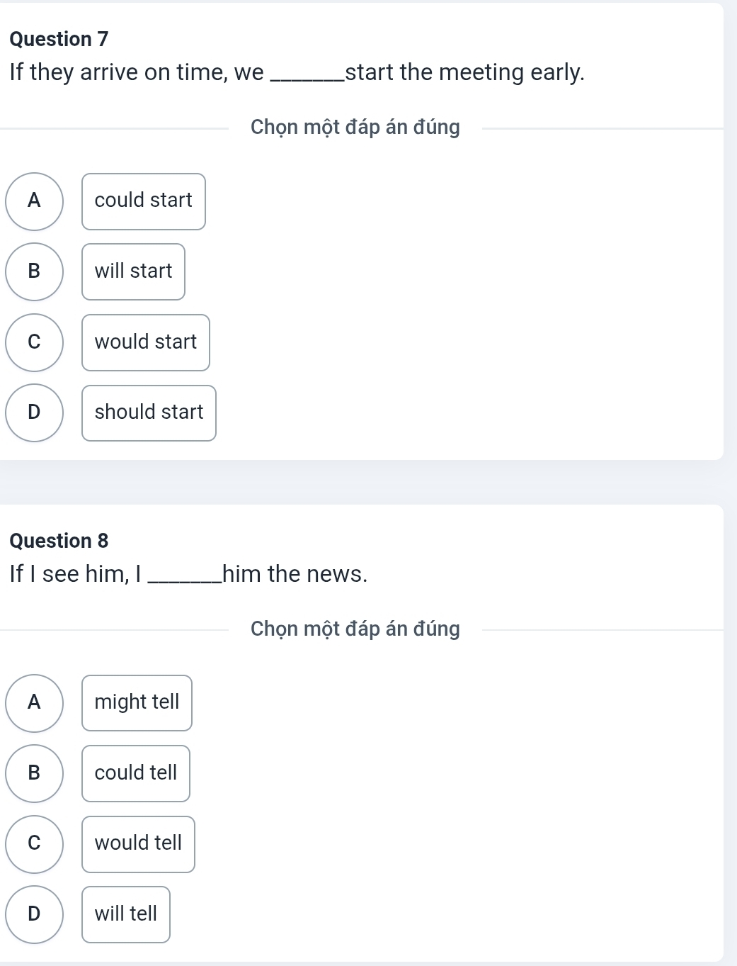 If they arrive on time, we _start the meeting early.
Chọn một đáp án đúng
A could start
B will start
C would start
D should start
Question 8
If I see him, I _him the news.
Chọn một đáp án đúng
A might tell
B could tell
C would tell
D will tell