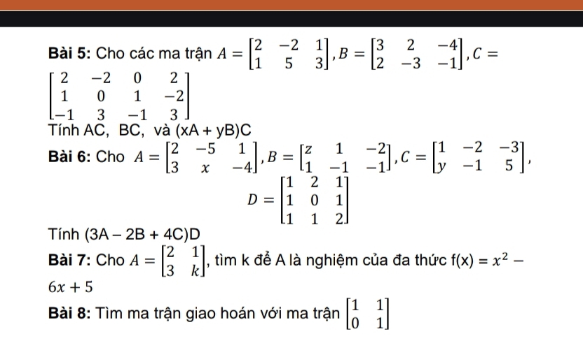 Cho các ma trận A=beginbmatrix 2&-2&1 1&5&3endbmatrix , B=beginbmatrix 3&2&-4 2&-3&-1endbmatrix , C=
beginbmatrix 2&-2&0&2 1&0&1&-2 -1&3&-1&3endbmatrix
Tính AC, BC, và (xA+yB)C
Bài 6: Cho A=beginbmatrix 2&-5&1 3&x&-4endbmatrix , B=beginbmatrix z&1&-2 1&-1&-1endbmatrix , C=beginbmatrix 1&-2&-3 y&-1&5endbmatrix ,
D=beginbmatrix 1&2&1 1&0&1 1&1&2endbmatrix
Tính (3A-2B+4C)D
Bài 7: Cho A=beginbmatrix 2&1 3&kendbmatrix , tìm k để A là nghiệm của đa thức f(x)=x^2-
6x+5
Bài 8: Tìm ma trận giao hoán với ma trận beginbmatrix 1&1 0&1endbmatrix