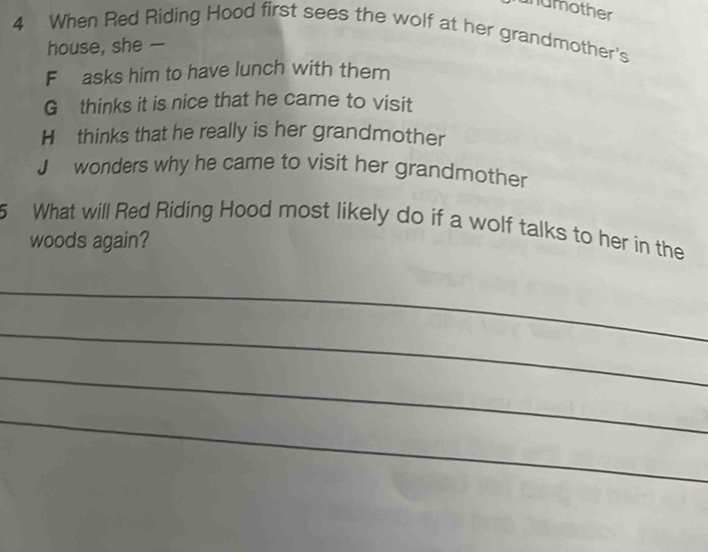 unumother
4 When Red Riding Hood first sees the wolf at her grandmother's
house, she —
F asks him to have lunch with them
G thinks it is nice that he came to visit
H thinks that he really is her grandmother
J wonders why he came to visit her grandmother
5 What will Red Riding Hood most likely do if a wolf talks to her in the
woods again?
_
_
_
_