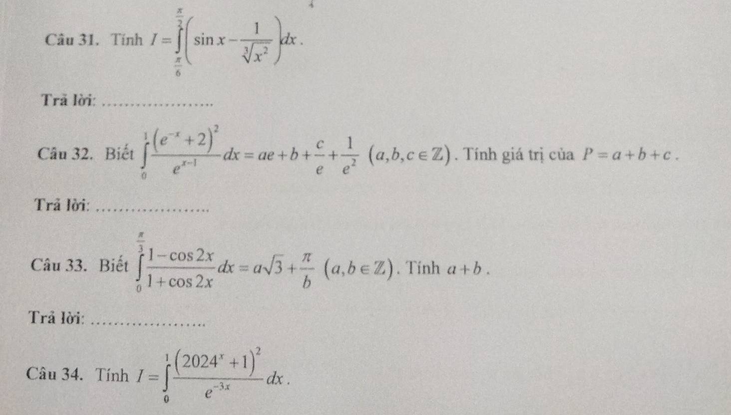 Tính I=∈tlimits _ π /6 ^ π /2 (sin x- 1/sqrt[3](x^2) )dx. 
Trã lời:_ 
Câu 32. Biết ∈tlimits _0^(1frac (e^-x)+2)^2e^(x-1)dx=ae+b+ c/e + 1/e^2 (a,b,c∈ Z). Tính giá trị của P=a+b+c. 
Trả lời:_ 
Câu 33. Biết ∈tlimits _0^((frac π)3) (1-cos 2x)/1+cos 2x dx=asqrt(3)+ π /b (a,b∈ Z). Tính a+b. 
Trả lời:_ 
Câu 34. Tính I=∈tlimits _0^(1frac (2024^x)+1)^2e^(-3x)dx.