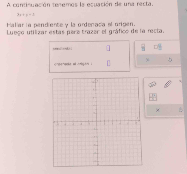 A continuación tenemos la ecuación de una recta. 
a
2x+y=4
Hallar la pendiente y la ordenada al origen. 
Luego utilizar estas para trazar el gráfico de la recta. 
pendiente:  □ /□   □  □ /□  
× 5 
ordenada al origen .