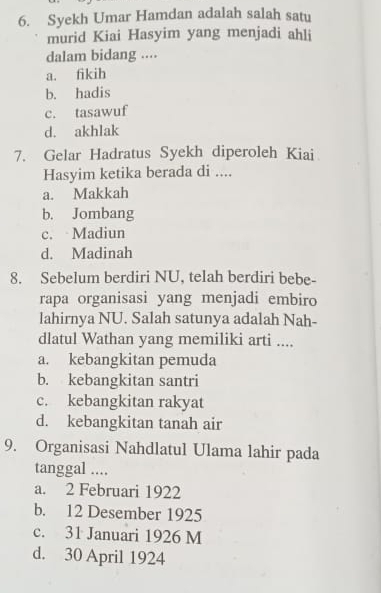 Syekh Umar Hamdan adalah salah satu
murid Kiai Hasyim yang menjadi ahli
dalam bidang ....
a. fikih
b. hadis
c. tasawuf
d. akhlak
7. Gelar Hadratus Syekh diperoleh Kiai
Hasyim ketika berada di ....
a. Makkah
b. Jombang
c. Madiun
d. Madinah
8. Sebelum berdiri NU, telah berdiri bebe-
rapa organisasi yang menjadi embiro
lahirnya NU. Salah satunya adalah Nah-
dlatul Wathan yang memiliki arti ....
a. kebangkitan pemuda
b. kebangkitan santri
c. kebangkitan rakyat
d. kebangkitan tanah air
9. Organisasi Nahdlatul Ulama lahir pada
tanggal ....
a. 2 Februari 1922
b. 12 Desember 1925
c. 31 Januari 1926 M
d. 30 April 1924