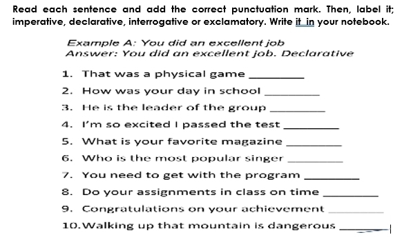 Read each sentence and add the correct punctuation mark. Then, label it; 
imperative, declarative, interrogative or exclamatory. Write it in your notebook. 
Example A: You did an excellent job 
Answer: You did an excellent job. Declarative 
1. That was a physical game_ 
2. How was your day in school_ 
3. He is the leader of the group_ 
4. I'm so excited I passed the test_ 
5. What is your favorite magazine_ 
6. Who is the most popular singer_ 
7. You need to get with the program_ 
8. Do your assignments in class on time_ 
9. Congratulations on your achievement_ 
10.Walking up that mountain is dangerous _