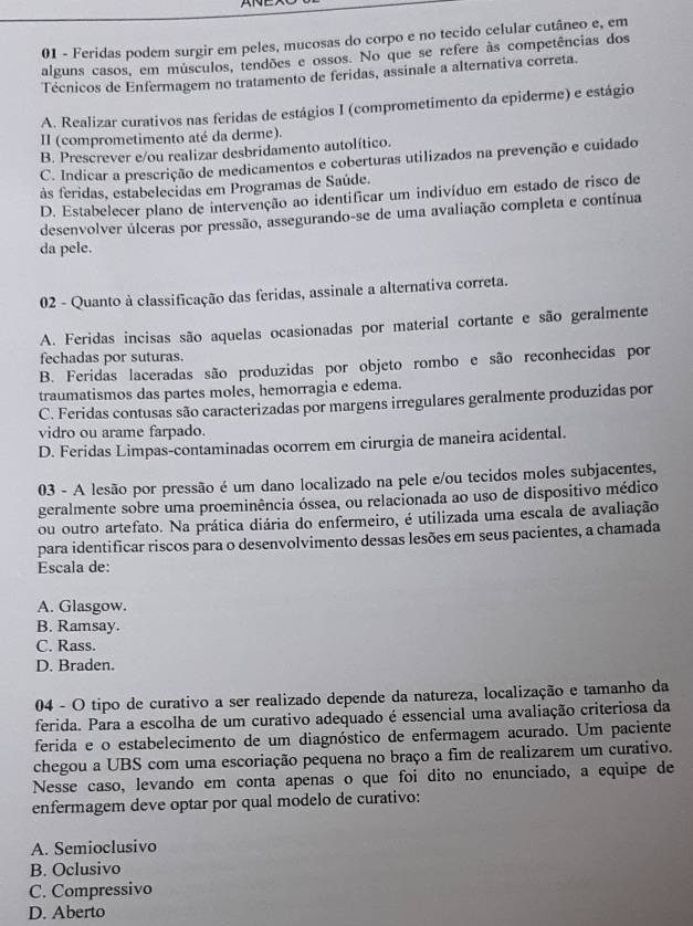 Feridas podem surgir em peles, mucosas do corpo e no tecido celular cutâneo e, em
alguns casos, em músculos, tendões e ossos. No que se refere às competências dos
Técnicos de Enfermagem no tratamento de feridas, assinale a alternativa correta.
A. Realizar curativos nas feridas de estágios I (comprometimento da epiderme) e estágio
II (comprometimento até da derme).
B. Prescrever e/ou realizar desbridamento autolítico.
C. Indicar a prescrição de medicamentos e coberturas utilizados na prevenção e cuidado
às feridas, estabelecidas em Programas de Saúde.
D. Estabelecer plano de intervenção ao identificar um indivíduo em estado de risco de
desenvolver úlceras por pressão, assegurando-se de uma avaliação completa e contínua
da pele.
02 - Quanto à classificação das feridas, assinale a alternativa correta.
A. Feridas incisas são aquelas ocasionadas por material cortante e são geralmente
fechadas por suturas.
B. Feridas laceradas são produzidas por objeto rombo e são reconhecidas por
traumatismos das partes moles, hemorragia e edema.
C. Feridas contusas são caracterizadas por margens irregulares geralmente produzidas por
vidro ou arame farpado.
D. Feridas Limpas-contaminadas ocorrem em cirurgia de maneira acidental.
03 - A lesão por pressão é um dano localizado na pele e/ou tecidos moles subjacentes,
geralmente sobre uma proeminência óssea, ou relacionada ao uso de dispositivo médico
ou outro artefato. Na prática diária do enfermeiro, é utilizada uma escala de avaliação
para identificar riscos para o desenvolvimento dessas lesões em seus pacientes, a chamada
Escala de:
A. Glasgow.
B. Ramsay.
C. Rass.
D. Braden.
04 - O tipo de curativo a ser realizado depende da natureza, localização e tamanho da
ferida. Para a escolha de um curativo adequado é essencial uma avaliação criteriosa da
ferida e o estabelecimento de um diagnóstico de enfermagem acurado. Um paciente
chegou a UBS com uma escoriação pequena no braço a fim de realizarem um curativo.
Nesse caso, levando em conta apenas o que foi dito no enunciado, a equipe de
enfermagem deve optar por qual modelo de curativo:
A. Semioclusivo
B. Oclusivo
C. Compressivo
D. Aberto