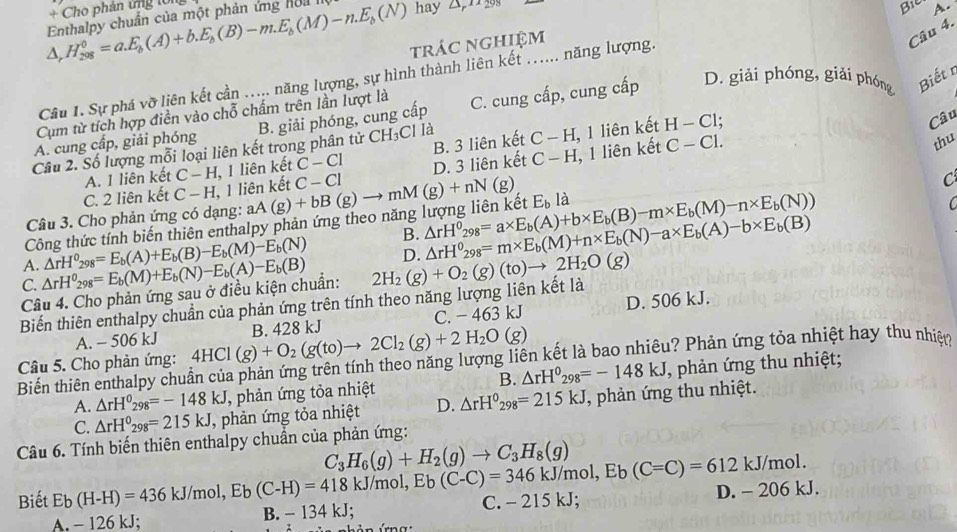 + Cho phản ứng lổng
△ ,H_(208)^0=a.E_b(A)+b.E_b(B)-m.E_b(M)-n.E_b(N) Enthalpy chuẩn của một phản ứng hoa hay △ _r12298
Bi A.
trác nghiệm
Câu 4.
D. giải phóng, giải phóng Biết n
Câu 1. Sự phá vỡ liên kết cần ..... năng lượng, sự hình thành liên kết ...... năng lượng.
Cụm từ tích hợp điền vào chỗ chấm trên lần lượt là
A. cung cấp, giải phóng C. cung cấp, cung cấp
H_3C
thu
D. 3 liên kết C-H 1, 1 liên kết , 1 liên kết H-Cl :
Câu 2. Số lượng mỗi loại liên kết trong phân tử C B. giải phóng, cung cấp CI là
Câu
C. 2 liên kết C-H , 1 liên kết , 1 liên kết C-CI B. 3 liên kết
C-H, C-C1.
A. I liên kết C-H, C-Cl C
Câu 3. Cho phản ứng có dạng:
Công thức tính biến thiên enthalpy phản ứng theo năng lượng liên kết aA(g)+bB(g)to mM(g)+nN(g) E_b là
A. △ rH^0_298=E_b(A)+E_b(B)-E_b(M)-E_b(N) B. △ rH°_298=a* E_b(A)+b* E_b(B)-m* E_b(M)-n* E_b(N))

C. △ rH^0_298=E_b(M)+E_b(N)-E_b(A)-E_b(B) 2H_2(g)+O_2(g)(to)to 2H_2O(g) D. △ rH^0_298=m* E_b(M)+n* E_b(N)-a* E_b(A)-b* E_b(B)
Câu 4. Cho phản ứng sau ở điều kiện chuẩn:
Biến thiên enthalpy chuẩn của phản ứng trên tính theo năng lượng liên kết là
A. - 506 kJ C. − 463 kJ D. 506 kJ.
Câu 5. Cho phản ứng: 4HCl(g)+O_2(g(to)to 2Cl_2(g)+2H_2O(g) B. 428 kJ
Biến thiên enthalpy chuẩn của phản ứng trên tính theo năng lượng liên kết là bao nhiêu? Phản ứng tỏa nhiệt hay thu nhiêo
B.
A. △ rH^0_298=-148kJ , phản ứng tỏa nhiệt △ rH^0_298=-148kJ , phản ứng thu nhiệt;
C. △ rH^0_298=215kJ , phản ứng tỏa nhiệt D. △ rH^0_298=215kJ , phản ứng thu nhiệt.
Câu 6. Tính biến thiên enthalpy chuẩn của phản ứng:
Biết Eb(H-H)=436kJ/m ol, Eb(C-H)=418kJ/mol,Eb(C-C)=346kJ/mol,Eb(C=C)=612kJ/mol. C_3H_6(g)+H_2(g)to C_3H_8(g)
A. - 126 kJ; B. - 134 kJ; C. - 215 kJ; D. - 206 kJ.