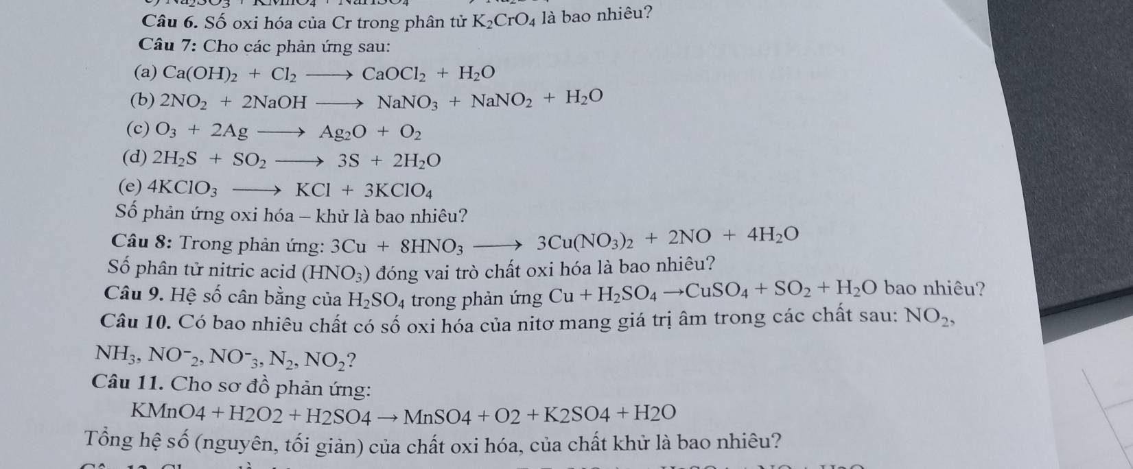 Số oxi hóa của Cr trong phân tử K_2CrO_4 là bao nhiêu? 
Câu 7: Cho các phản ứng sau: 
(a) Ca(OH)_2+Cl_2to CaOCl_2+H_2O
(b) 2NO_2+2NaOHto NaNO_3+NaNO_2+H_2O
(c) O_3+2Agto Ag_2O+O_2
(d) 2H_2S+SO_2to 3S+2H_2O
(e) 4KClO_3to KCl+3KClO_4
Số phản ứng oxi hóa - khử là bao nhiêu? 
Câu 8: Trong phản ứng: 3Cu+8HNO_3to 3Cu(NO_3)_2+2NO+4H_2O
Số phân tử nitric acid (HNO_3) đóng vai trò chất oxi hóa là bao nhiêu? 
Câu 9. Hệ số cân bằng của H_2SO_4 trong phản ứng Cu+H_2SO_4to CuSO_4+SO_2+H_2O bao nhiêu? 
Câu 10. Có bao nhiêu chất có số oxi hóa của nitơ mang giá trị âm trong các chất sau: NO_2,
NH_3, NO^-_2, NO^-_3, N_2, NO_2 ? 
Câu 11. Cho sơ đồ phản ứng:
KMnO4+H2O2+H2SO4to MnSO4+O2+K2SO4+H2O
Tổng hệ số (nguyên, tối giản) của chất oxi hóa, của chất khử là bao nhiêu?