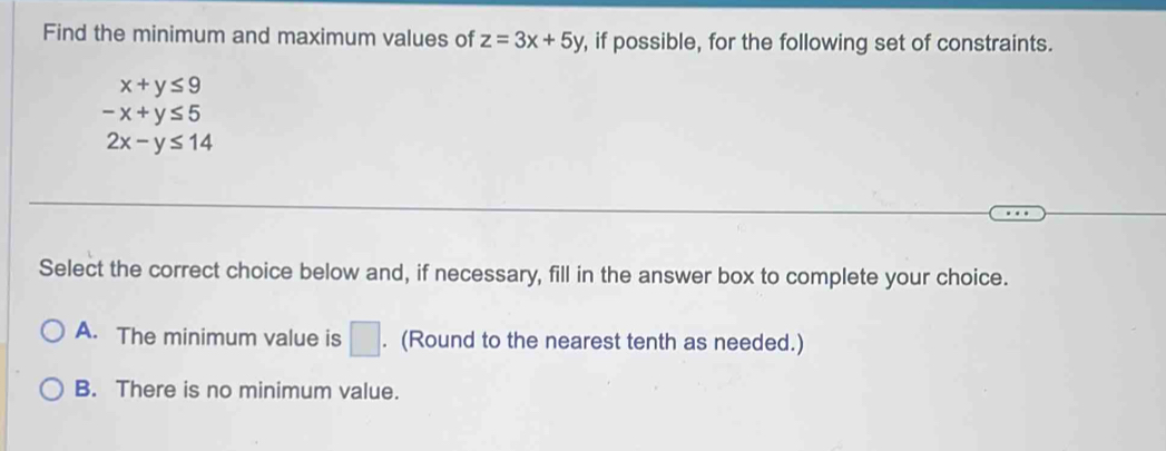 Find the minimum and maximum values of z=3x+5y , if possible, for the following set of constraints.
x+y≤ 9
-x+y≤ 5
2x-y≤ 14
Select the correct choice below and, if necessary, fill in the answer box to complete your choice.
A. The minimum value is □. (Round to the nearest tenth as needed.)
B. There is no minimum value.