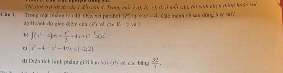 ném ag s
Thỉ sình trả lời từ cần 1 đến câu 4. Trong mỗi ý a), b), c), d) ở mỗi câu, thí sinh chọn đúng hoặc sai
Câu 1. Trong mặt phẳng tọa độ Oxy, xét parabol (P): ):y=x^2-4. Các mệnh đề sau đúng hay sai?
a) Hoành độ giao điểm của (P) và Ox là -2 và 2.
b) ∈t (x^2-4)dx= x^3/3 +4x+C
c) |x^2-4|=x^2-4forall x∈ [-2;2]
d) Diện tích hình phẳng giới hạn bởi (P) và Ox bằng  32/3 .