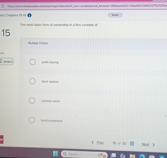 uiz Chapters 15-19 Saved
The most basic form of ownership in a firm consists of
15
Multiple Choice 
nas
00:38:12 profit sharing.
stock options.
common stock.
bond investment.
Prev 15 of 50 Next
Search