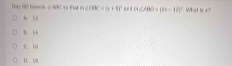 Ray BD bisects ∠ ABC so that m∠ DBC=(x+6)^circ  and m∠ ABD=(2x-18)^circ  What is #?
A 10
B. 14
C 16
D. 18