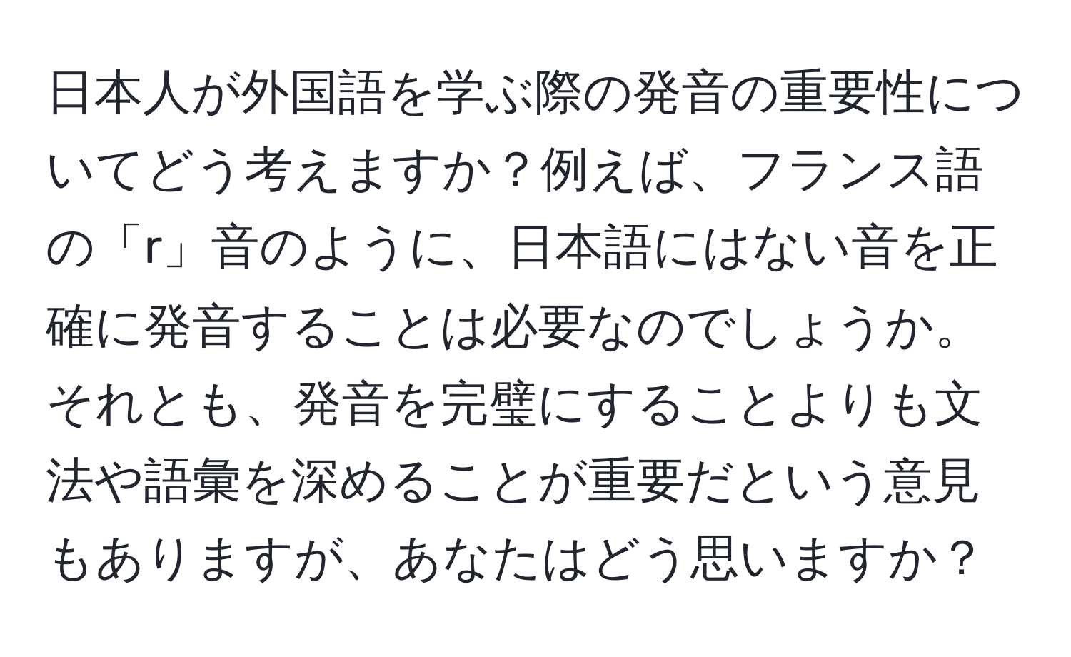 日本人が外国語を学ぶ際の発音の重要性についてどう考えますか？例えば、フランス語の「r」音のように、日本語にはない音を正確に発音することは必要なのでしょうか。それとも、発音を完璧にすることよりも文法や語彙を深めることが重要だという意見もありますが、あなたはどう思いますか？