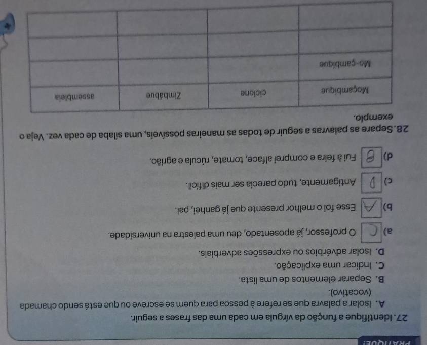 PRATQUE! 
27. Identifique a função da vírgula em cada uma das frases a seguir. 
A. Isolar a palavra que se refere à pessoa para quem se escreve ou que está sendo chamada 
(vocativo). 
B. Separar elementos de uma lista. 
C. Indicar uma explicação. 
D. Isolar advérbios ou expressões adverbiais. 
a) O professor, já aposentado, deu uma palestra na universidade. 
b) Esse foi o melhor presente que já ganhei, pai. 
c) Antigamente, tudo parecia ser mais difícil. 
d) Fui à feira e comprei alface, tomate, rúcula e agrião. 
28. Separe as palavras a seguir de todas as maneiras possíveis, uma sílaba de cada vez. Veja o