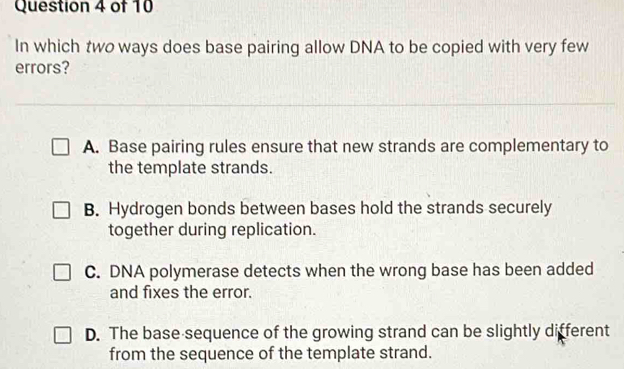 In which two ways does base pairing allow DNA to be copied with very few
errors?
A. Base pairing rules ensure that new strands are complementary to
the template strands.
B. Hydrogen bonds between bases hold the strands securely
together during replication.
C. DNA polymerase detects when the wrong base has been added
and fixes the error.
D. The base sequence of the growing strand can be slightly different
from the sequence of the template strand.