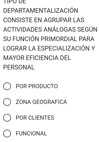 TIPO DE
DEPARTAMENTALIZACIÓN
CONSISTE EN AGRUPAR LAS
ACTIVIDADES ANÁLOGAS SEGÚN
SU FUNCIÓN PRIMORDIAL PARA
LOGRAR LA ESPECIALIZACIÓN Y
MAYOR EFICIENCIA DEL
PERSONAL
POR PRODUCTO
ZONA GEOGRAFICA
POR CLIENTES
FUNCIONAL