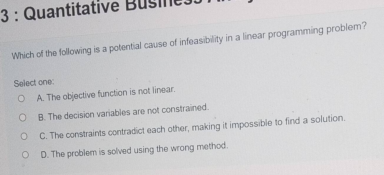 Quantitative Busines:
Which of the following is a potential cause of infeasibility in a linear programming problem?
Select one:
A. The objective function is not linear.
B. The decision variables are not constrained.
C. The constraints contradict each other, making it impossible to find a solution.
D. The problem is solved using the wrong method.