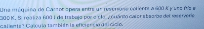 Una máquina de Carnot opera entre un reservorio caliente a 600 K y uno frío a
300 K. Si realiza 600 J de trabajo por ciclo, ¿cuánto calor absorbe del reservorio 
caliente? Calcula también la eficiencia del ciclo.