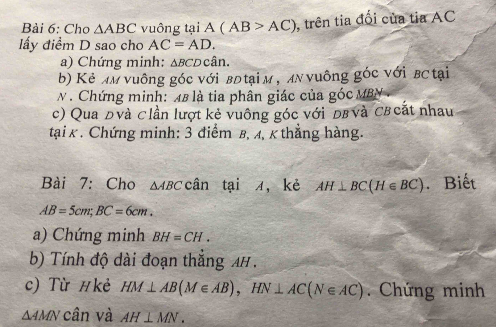 Cho △ ABC vuông tại A(AB>AC) , trên tia đối của tia AC
lấy điểm D sao cho AC=AD. 
a) Chứng minh: △ BCDcwidehat an
b) Kẻ aм vuông góc với вđ tại м , aν νuông góc với вट tại 
N . Chứng minh: 48 là tia phân giác của góc MBN. 
c) Qua đvà clần lượt kẻ vuông góc với dв và Cв cắt nhau 
tại k. Chứng minh: 3 điểm β, 4, k thẳng hàng. 
Bài 7: Cho △ ABC can ` tại 4 ，kè AH⊥ BC(H∈ BC). Biết
AB=5cm; BC=6cm. 
a) Chứng minh BH=CH. 
b) Tính độ dài đoạn thắng AH. 
c) Từ #kẻ HM⊥ AB(M∈ AB), HN⊥ AC(N∈ AC). Chứng minh
△ AMN cân và AH⊥ MN.