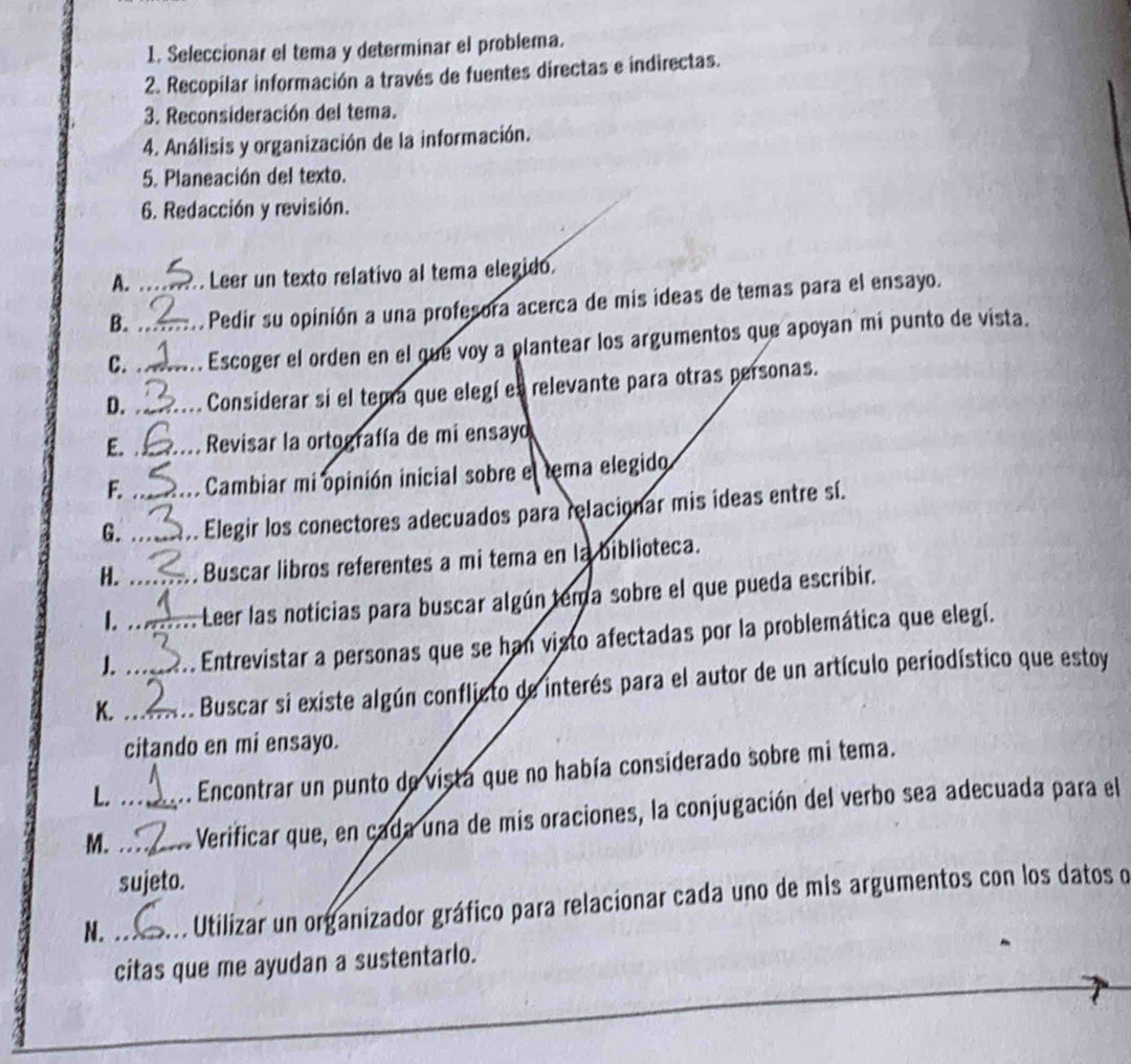 Seleccionar el tema y determinar el problema. 
2. Recopilar información a través de fuentes directas e indirectas. 
3. Reconsideración del tema. 
4. Análisis y organización de la información. 
5. Planeación del texto. 
6. Redacción y revisión. 
A. Leer un texto relativo al tema elegido. 
B. _Pedir su opinión a una profesora acerca de mis ideas de temas para el ensayo. 
C._ _Escoger el orden en el que voy a plantear los argumentos que apoyan mi punto de vista. 
D. _Considerar si el temra que elegí es relevante para otras personas. 
E. _ Revisar la ortografía de mi ensayo 
F. Cambiar mi opinión inicial sobre el tema elegido 
G._ _Elegir los conectores adecuados para relacionar mis ideas entre sí. 
H. _Buscar libros referentes a mi tema en la biblioteca. 
I. Leer las noticias para buscar algún tema sobre el que pueda escribir. 
1._ Entrevistar a personas que se han visto afectadas por la problemática que elegí. 
K._ _Buscar si existe algún conflicto de interés para el autor de un artículo periodístico que estoy 
citando en mi ensayo. 
L. Encontrar un punto de vista que no había considerado sobre mi tema. 
M. __Verificar que, en cada una de mis oraciones, la conjugación del verbo sea adecuada para el 
sujeto. 
N. _Utilizar un organizador gráfico para relacionar cada uno de mis argumentos con los datos o 
citas que me ayudan a sustentarlo.