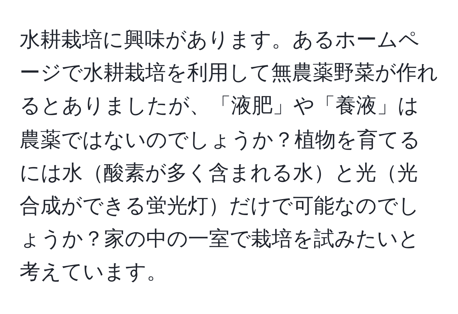 水耕栽培に興味があります。あるホームページで水耕栽培を利用して無農薬野菜が作れるとありましたが、「液肥」や「養液」は農薬ではないのでしょうか？植物を育てるには水酸素が多く含まれる水と光光合成ができる蛍光灯だけで可能なのでしょうか？家の中の一室で栽培を試みたいと考えています。