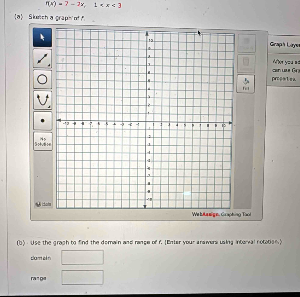 f(x)=7-2x, 1
(a) Sketch a graph of f. 
Graph Laye 
After you ad 
can use Gra 
properties. 
Fill 
No 
Solutio 
Help 
WebAssign. Graphing Tool 
(b) Use the graph to find the domain and range of f. (Enter your answers using interval notation.) 
domain 
range