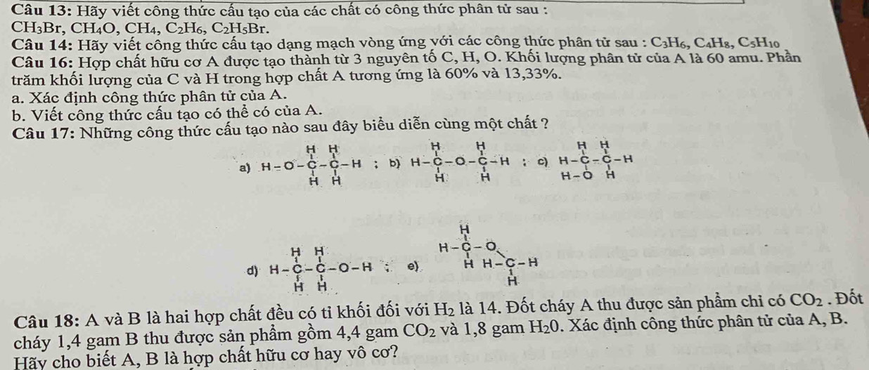 Hãy viết công thức cấu tạo của các chất có công thức phân tử sau :
CH₃Br,CH₄O, CH I_4,C_2H_6,C_2H_5Br.
Câu 14: Hãy viết công thức cấu tạo dạng mạch vòng ứng với các công thức phân tử sau : C_3H_6,C_4H_8,C_5H_10
Câu 16: Hợp chất hữu cơ A được tạo thành từ 3 nguyên tố C, H, O. Khối lượng phân tử của A là 60 amu. Phần
trăm khối lượng của C và H trong hợp chất A tương ứng là 60% và 13,33%.
a. Xác định công thức phân tử của A.
b. Viết công thức cấu tạo có thể có của A.
Câu 17: Những công thức cấu tạo nào sau đây biểu diễn cùng một chất ?
a) H=O-frac (_1)^HH-frac (_1)^H(C_1)^1-H; b) H-frac (_1)^HH-0-frac (_1)^HH-H : c) beginarrayr H&H H-C&-C-H H-O&Hendarray
H-C-O,
d) H-C-C-O-H e) H H-C-H
xrightarrow ^4
Câu 18: A và B là hai hợp chất đều có ti khối đối với H_2 là 14. Đốt cháy A thu được sản phầm chỉ có CO_2. Đốt
cháy 1,4 gam B thu được sản phẩm gồm 4,4 gam CO_2 và 1,8 gam H_20. Xác định công thức phân tử của A, B.
Hãy cho biết A, B là hợp chất hữu cơ hay vô cơ?