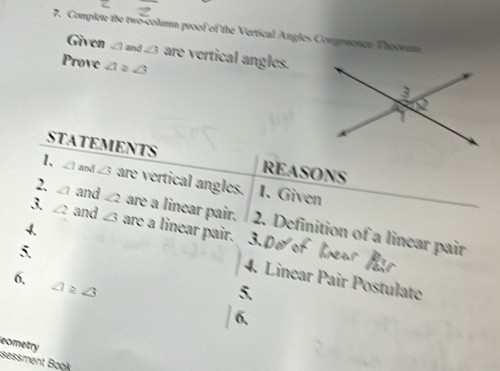 Complete the two-column proof of the Vertical Angles Comgruence Theeram 
Given ∠ 1 and ∠ 3 are vertical angles. 
Prove ∠ 1≌ ∠ 3
STATEMENTS REASONS 
1、 ∠ 1 and ∠ S are vertical angles. 1. Given 
2. ∠ 1 and ∠ 2 are a linear pair. 2. Definition of a linear pair 
3. ∠ 2 and ∠  are a linear pair. 
5. 
6. 
4. Linear Pair Postulate
∠ 1≌ ∠ 3
eometry 
sessment Book