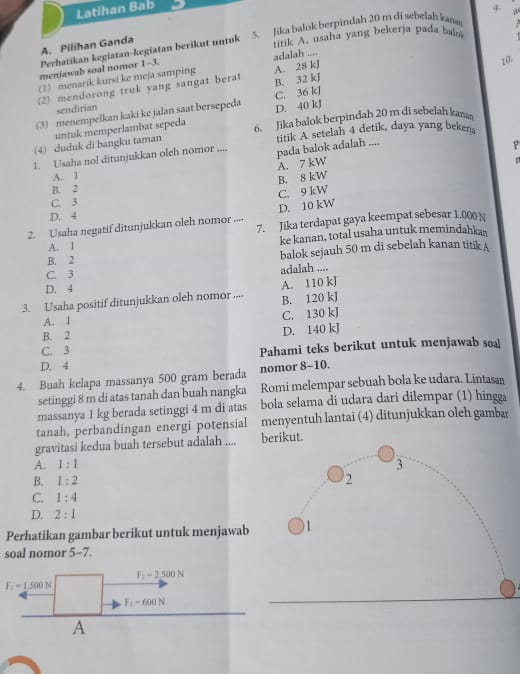 Latihan Bab
A. Pilihan Ganda 5. Jika balok berpindah 20 m di sebełah kan
Perhatikan kegiatan-kegiatan berikut untuk
titik A. usaha yang bekerja pada balo
menjawab soal nomor 1-3.
10
(7) menarik kursi ke meja samping adalah ....
(2) mendorong truk yang sangat berat A. 28 kJ B. 32 kJ
(3) menempelkan kaki ke jalan saat bersepeda D. 40 kJ C. 36 kJ
sendirian
(4) duduk di bangku taman untuk memperlambat sepeda
6. Jika balok berpindah 20 m di sebelah kan
1. Usaha nol ditunjukkan oleh nomor .... pada balok adalah .... titik A setelah 4 detik, daya yang beken
A. 7 kW p
A. I
B. 8 kW
B. 2
C. 3 C. 9 kW
D. 10 kW
D. 4
2. Usaha negatif ditunjukkan oleh nomor .... 7. Jika terdapat gaya keempat sebesar 1.000 N
A. I ke kanan, total usaha untuk memindahkas
B. 2 balok sejauh 50 m di sebelah kanan titik A
C. 3
adalah ....
D. 4
3. Usaha positif ditunjukkan oleh nomor .... A. 110 kJ
B. 120 kJ
A. 1 C. 130 kJ
B. 2 D. 140 kJ
C. 3 Pahami teks berikut untuk menjawab soa
D. 4
4. Buah kelapa massanya 500 gram berada nomor 8-10.
setinggi 8 m di atas tanah dan buah nangka Romi melempar sebuah bola ke udara. Lintasan
massanya 1 kg berada setinggi 4 m di atas bola selama di udara dari dilempar (1) hingga
tanah, perbandingan energi potensial menyentuh lantai (4) ditunjukkan oleh gambar
gravitasi kedua buah tersebut adalah .... berikut.
A. 1:1 3
B. 1:2 2
C. 1:4
D. 2:1
Perhatikan gambar berikut untuk menjawab 1
soal nomor 5-7.
F_2=2500N
F_1=1500N
F_1-600N
A