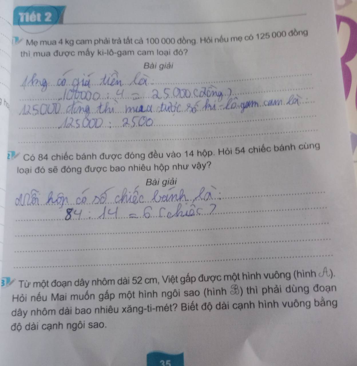 Tiết 2 
_ 
_ 
Mẹ mua 4 kg cam phải trả tất cả 100 000 đồng. Hỏi nếu mẹ có 125 000 đồng 
thì mua được mấy ki-lô-gam cam loại đỏ? 
_ 
Bài giải 
_ 
_ 
_ 
he 
_ 
_ 
_ 
Có 84 chiếc bánh được đóng đều vào 14 hộp. Hỏi 54 chiếc bánh cùng 
loại đó sẽ đóng được bao nhiêu hộp như vậy? 
_ 
Bài giải 
_ 
_ 
_ 
_ 
Từ một đoạn dây nhôm dài 52 cm, Việt gấp được một hình vuông (hình ở 
Hỏi nếu Mai muốn gắp một hình ngôi sao (hình X) thì phải dùng đoạn 
dây nhôm dài bao nhiêu xăng-ti-mét? Biết độ dài cạnh hình vuông bằng 
độ dài cạnh ngôi sao.
25