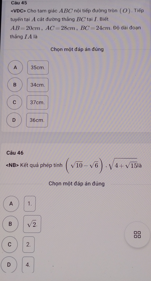 Cho tam giác ABC nội tiếp đường tròn ( O). Tiếp
tuyến tại A cắt đường thẳng BC tại I. Biết
AB=20cm, AC=28cm, BC=24cm. Độ dài đoạn
thắng IA là
Chọn một đáp án đúng
A 35cm.
B 34cm.
C 37cm.
D 36cm.
Câu 46
∠ NB> - Kết quả phép tính (sqrt(10)-sqrt(6))· sqrt(4+sqrt 15)|a
Chọn một đáp án đúng
A 1.
B sqrt(2). 
]
7
C 2.
D 4.