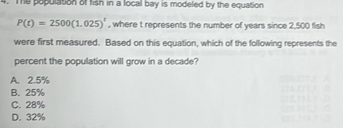 The population of fish in a local bay is modeled by the equation
P(t)=2500(1.025)^t , where t represents the number of years since 2,500 fish
were first measured. Based on this equation, which of the following represents the
percent the population will grow in a decade?
A. 2.5%
B. 25%
C. 28%
D. 32%