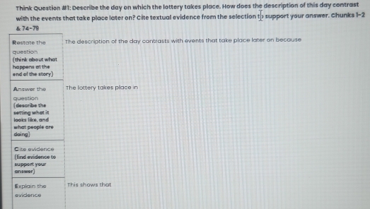 Think Question #1: Describe the day on which the lottery takes place. How does the description of this day contrast 
with the events that take place later on? Cite textual evidence from the selection to support your answer. Chunks 1-2 
& 74= 79
Restate the The description of the day contrasts with events that take place later on because 
question 
(think about what 
happens at the end of the story) 
Answer the The lottery takes place in 
question 
(describe the 
setting what it 
looks like, and 
doing) what people are 
Cite evidence 
(find evidence to 
answer support your 
Explain the This shows that 
evidence