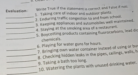 Evaluation: Write True if the statement is correct and False if not: 
1. Taking care of indoor and outdoor plants. 
_2. Enduring traffic congestion to and from school. 
_3. Keeping appliances and automobiles well maintained. 
_4. Staying at the smoking area of a restaurant. 
_ 
_5. Boycotting products containing fluorocarbons, lead dic 
chemicals. 
6. Playing for water guns for hours. 
_7. Bringing own water container instead of using or bu 
_8. Checking hidden leaks in the pipes, ceilings, walls, h 
_9. Taking a bath too long. 
_ 
_10. Watering the plants with unused drinking water.