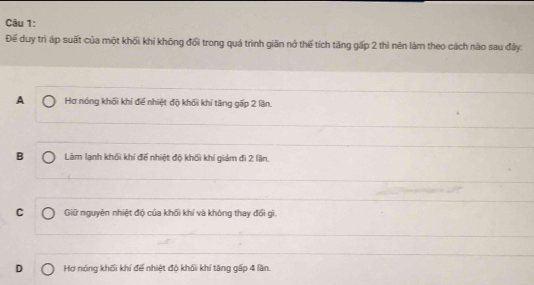 Để duy trì áp suất của một khối khí không đổi trong quá trình giãn nở thế tích tăng gấp 2 thì nên làm theo cách nào sau đây:
A Hơ nóng khối khí để nhiệt độ khối khí tăng gấp 2 lần.
B Làm lạnh khối khí để nhiệt độ khối khí giảm đi 2 lần.
C Giữ nguyên nhiệt độ của khối khí và không thay đối gì.
D Hơ nóng khối khí đế nhiệt độ khối khí tăng gấp 4 lần.