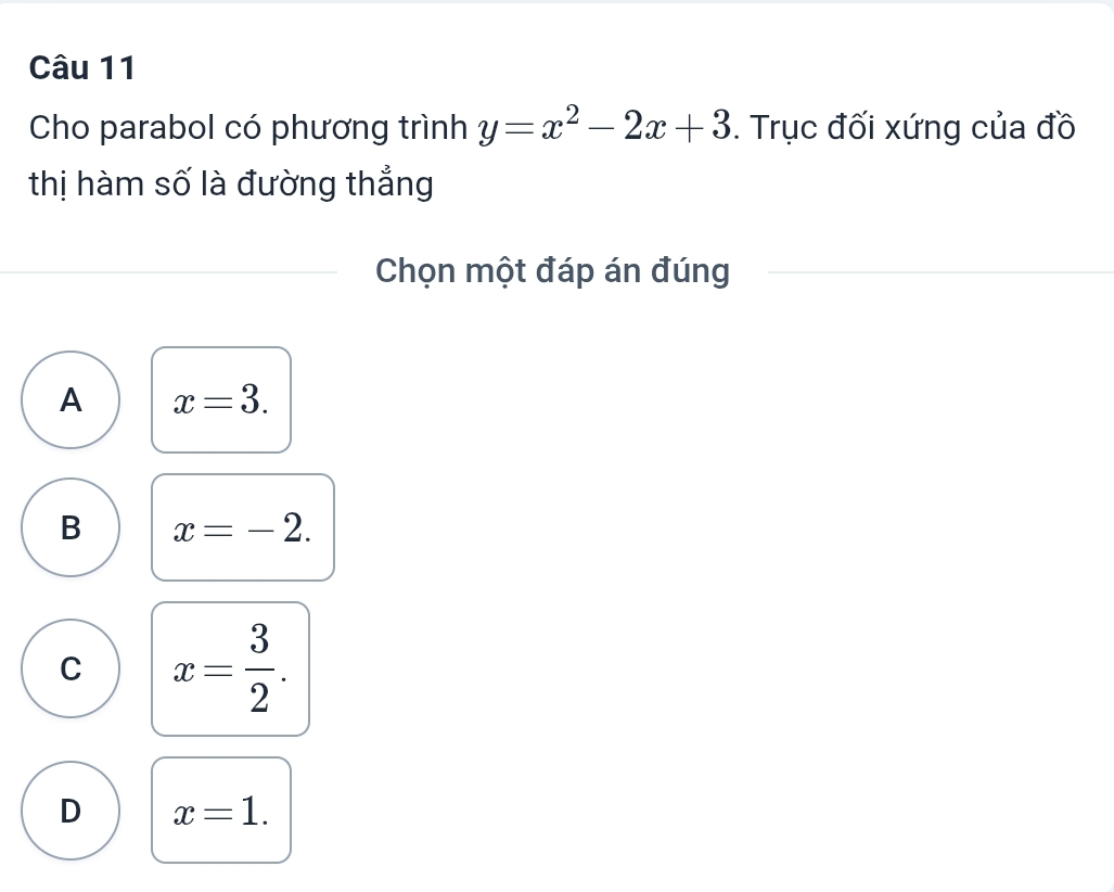 Cho parabol có phương trình y=x^2-2x+3. Trục đối xứng của đồ
thị hàm số là đường thắng
Chọn một đáp án đúng
A x=3.
B x=-2.
C x= 3/2 .
D x=1.